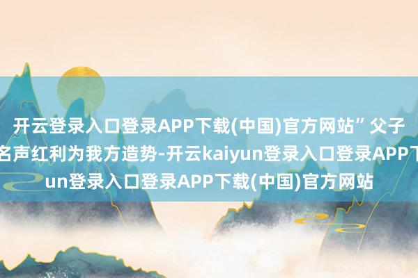 开云登录入口登录APP下载(中国)官方网站”父子二东谈主皆不肯用名声红利为我方造势-开云kaiyun登录入口登录APP下载(中国)官方网站