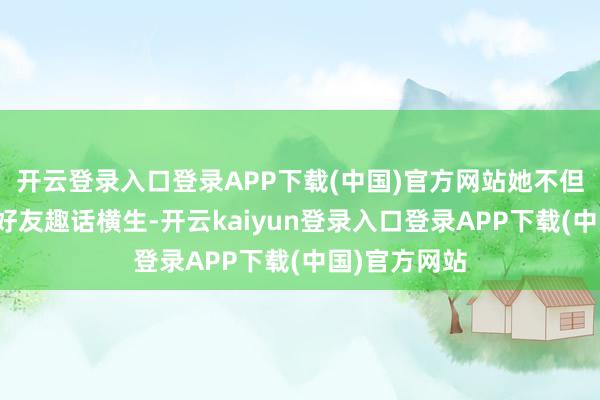 开云登录入口登录APP下载(中国)官方网站她不但在宴集上与好友趣话横生-开云kaiyun登录入口登录APP下载(中国)官方网站