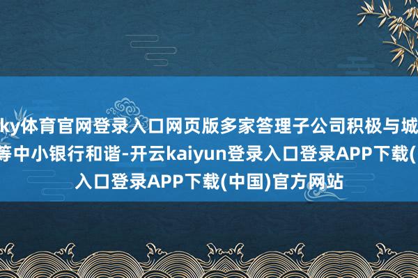 ky体育官网登录入口网页版多家答理子公司积极与城商行、农商行等中小银行和谐-开云kaiyun登录入口登录APP下载(中国)官方网站