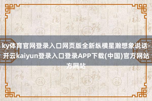 ky体育官网登录入口网页版全新纵横星瀚想象说话-开云kaiyun登录入口登录APP下载(中国)官方网站