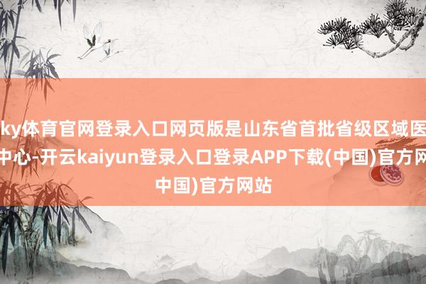 ky体育官网登录入口网页版是山东省首批省级区域医疗中心-开云kaiyun登录入口登录APP下载(中国)官方网站