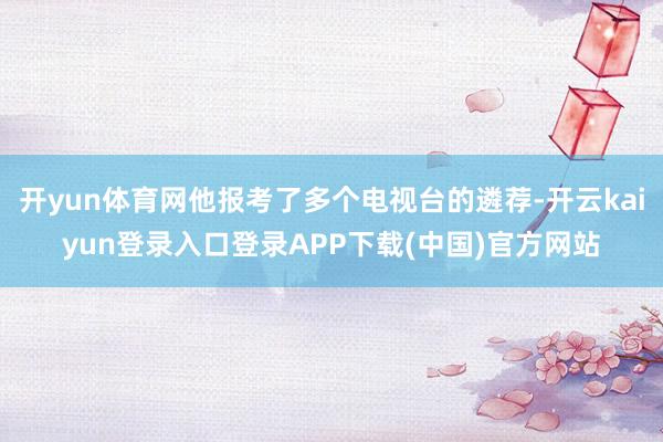 开yun体育网他报考了多个电视台的遴荐-开云kaiyun登录入口登录APP下载(中国)官方网站