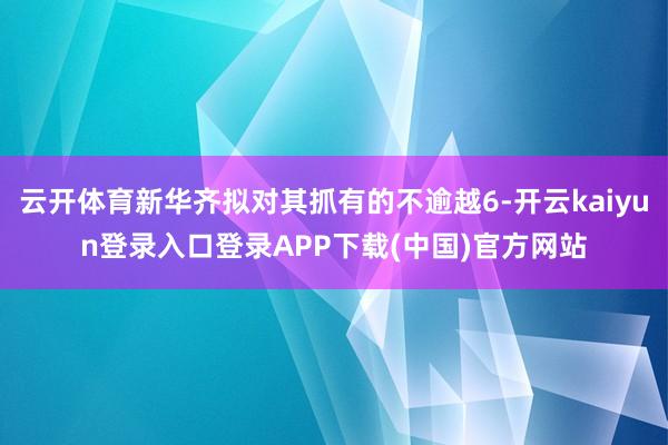 云开体育新华齐拟对其抓有的不逾越6-开云kaiyun登录入口登录APP下载(中国)官方网站