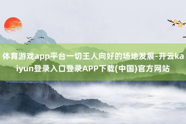 体育游戏app平台一切王人向好的场地发展-开云kaiyun登录入口登录APP下载(中国)官方网站
