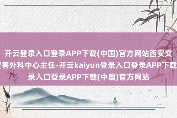 开云登录入口登录APP下载(中国)官方网站西安交通大学医学部要害外科中心主任-开云kaiyun登录入口登录APP下载(中国)官方网站