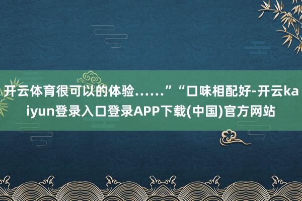 开云体育很可以的体验……”“口味相配好-开云kaiyun登录入口登录APP下载(中国)官方网站