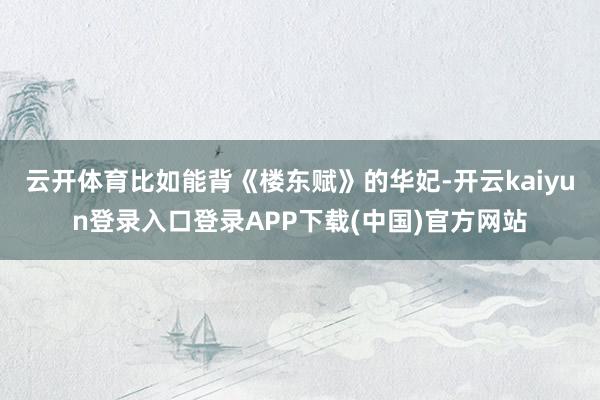 云开体育比如能背《楼东赋》的华妃-开云kaiyun登录入口登录APP下载(中国)官方网站