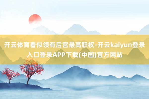 开云体育看似领有后宫最高职权-开云kaiyun登录入口登录APP下载(中国)官方网站