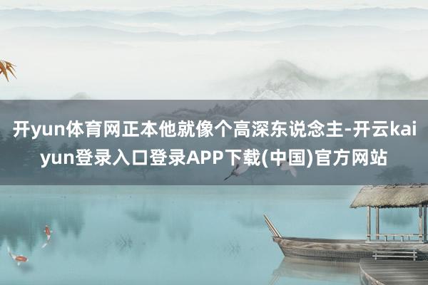 开yun体育网正本他就像个高深东说念主-开云kaiyun登录入口登录APP下载(中国)官方网站