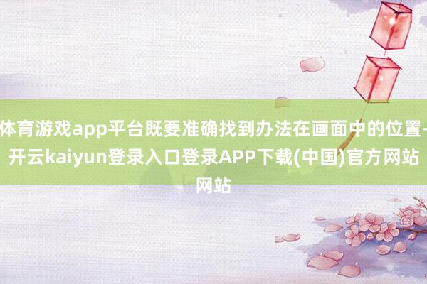 体育游戏app平台既要准确找到办法在画面中的位置-开云kaiyun登录入口登录APP下载(中国)官方网站