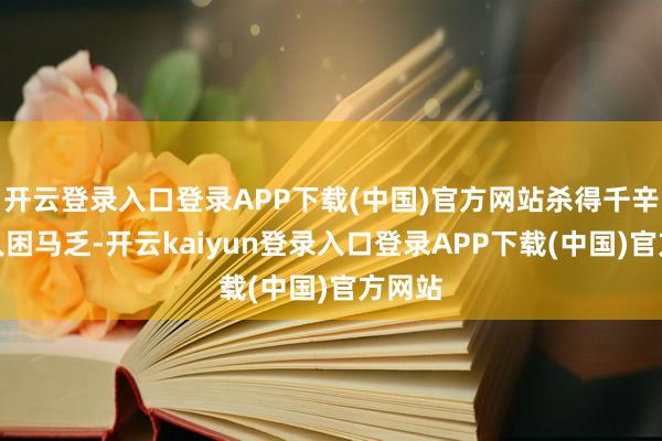 开云登录入口登录APP下载(中国)官方网站杀得千辛万苦人困马乏-开云kaiyun登录入口登录APP下载(中国)官方网站