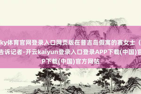 ky体育官网登录入口网页版在普吉岛假寓的赛女士（化姓）告诉记者-开云kaiyun登录入口登录APP下载(中国)官方网站