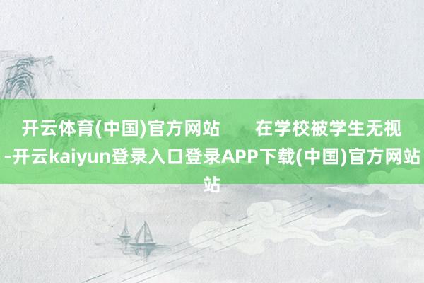 开云体育(中国)官方网站       在学校被学生无视-开云kaiyun登录入口登录APP下载(中国)官方网站