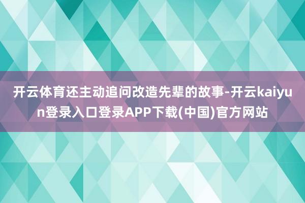 开云体育还主动追问改造先辈的故事-开云kaiyun登录入口登录APP下载(中国)官方网站