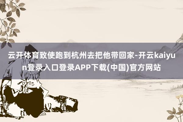 云开体育致使跑到杭州去把他带回家-开云kaiyun登录入口登录APP下载(中国)官方网站