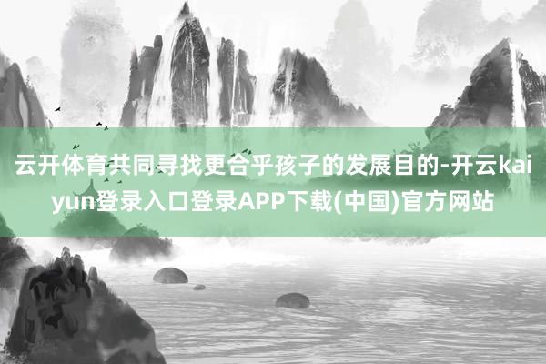 云开体育共同寻找更合乎孩子的发展目的-开云kaiyun登录入口登录APP下载(中国)官方网站