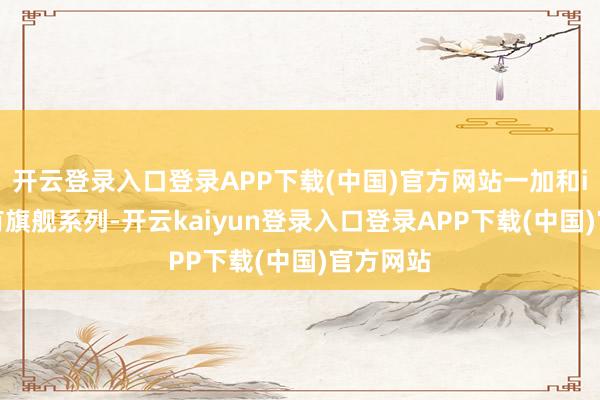 开云登录入口登录APP下载(中国)官方网站一加和iqoo都有旗舰系列-开云kaiyun登录入口登录APP下载(中国)官方网站