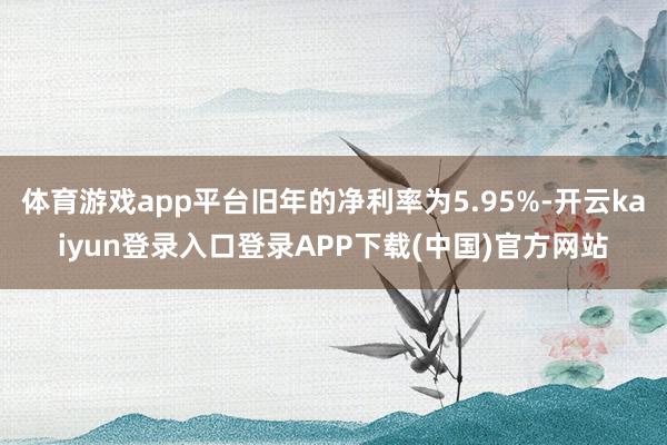 体育游戏app平台旧年的净利率为5.95%-开云kaiyun登录入口登录APP下载(中国)官方网站