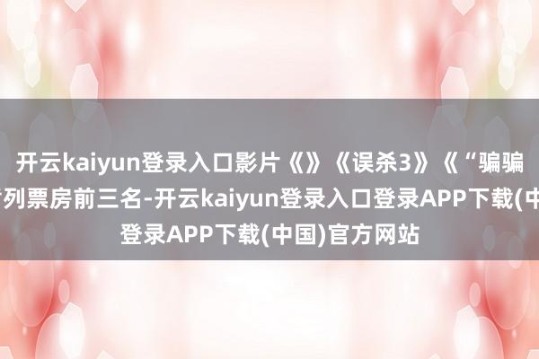 开云kaiyun登录入口影片《》《误杀3》《“骗骗”心爱你》暂列票房前三名-开云kaiyun登录入口登录APP下载(中国)官方网站