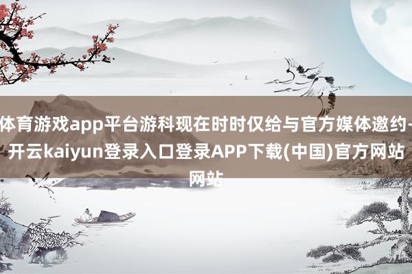 体育游戏app平台游科现在时时仅给与官方媒体邀约-开云kaiyun登录入口登录APP下载(中国)官方网站