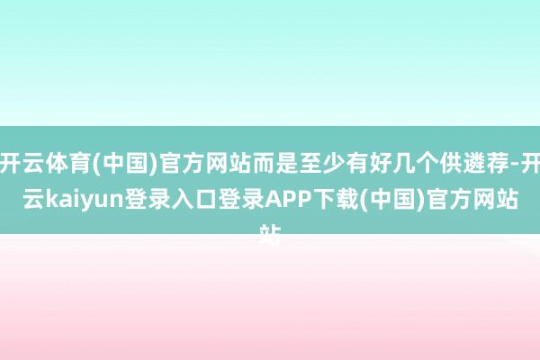 开云体育(中国)官方网站而是至少有好几个供遴荐-开云kaiyun登录入口登录APP下载(中国)官方网站