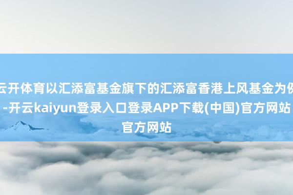 云开体育以汇添富基金旗下的汇添富香港上风基金为例-开云kaiyun登录入口登录APP下载(中国)官方网站