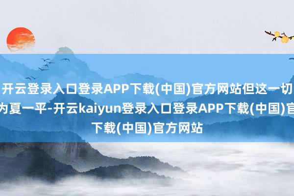 开云登录入口登录APP下载(中国)官方网站但这一切王人因为夏一平-开云kaiyun登录入口登录APP下载(中国)官方网站