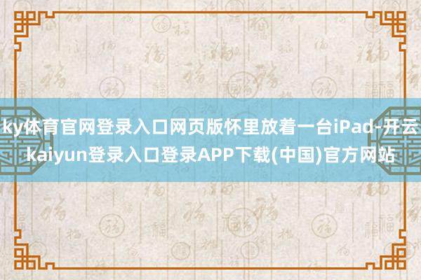 ky体育官网登录入口网页版怀里放着一台iPad-开云kaiyun登录入口登录APP下载(中国)官方网站