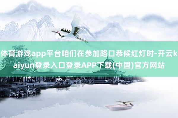 体育游戏app平台咱们在参加路口恭候红灯时-开云kaiyun登录入口登录APP下载(中国)官方网站