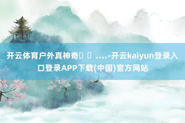开云体育户外真神奇⛰️….-开云kaiyun登录入口登录APP下载(中国)官方网站