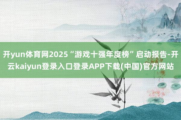 开yun体育网2025“游戏十强年度榜”启动报告-开云kaiyun登录入口登录APP下载(中国)官方网站