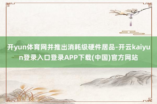 开yun体育网并推出消耗级硬件居品-开云kaiyun登录入口登录APP下载(中国)官方网站