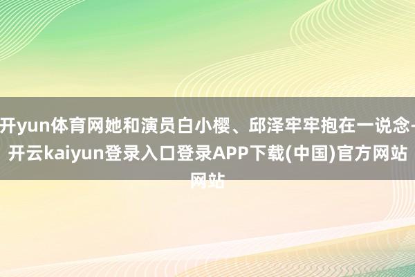 开yun体育网她和演员白小樱、邱泽牢牢抱在一说念-开云kaiyun登录入口登录APP下载(中国)官方网站