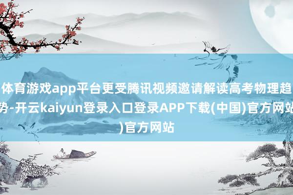 体育游戏app平台更受腾讯视频邀请解读高考物理趋势-开云kaiyun登录入口登录APP下载(中国)官方网站