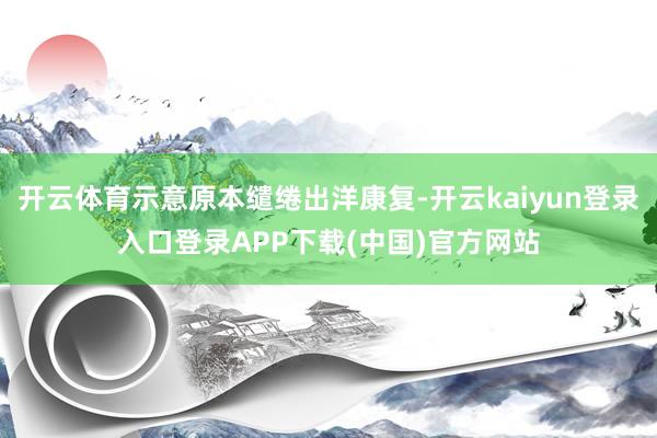 开云体育示意原本缱绻出洋康复-开云kaiyun登录入口登录APP下载(中国)官方网站