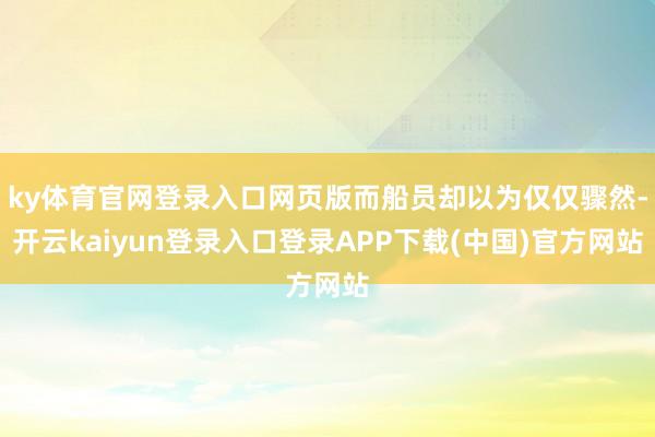 ky体育官网登录入口网页版而船员却以为仅仅骤然-开云kaiyun登录入口登录APP下载(中国)官方网站