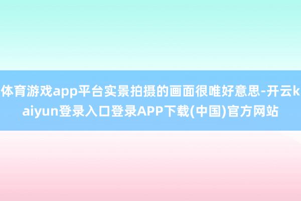 体育游戏app平台实景拍摄的画面很唯好意思-开云kaiyun登录入口登录APP下载(中国)官方网站