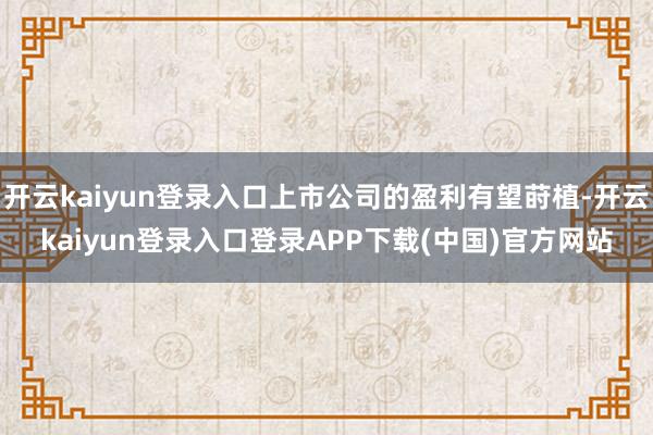 开云kaiyun登录入口上市公司的盈利有望莳植-开云kaiyun登录入口登录APP下载(中国)官方网站