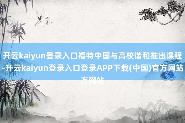 开云kaiyun登录入口福特中国与高校谐和推出课程-开云kaiyun登录入口登录APP下载(中国)官方网站