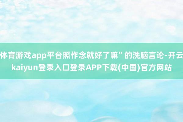 体育游戏app平台照作念就好了嘛”的洗脑言论-开云kaiyun登录入口登录APP下载(中国)官方网站