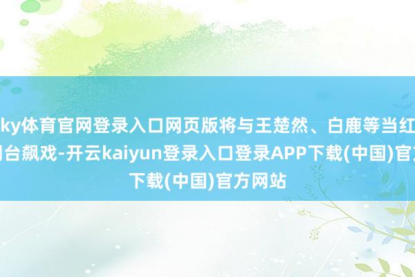 ky体育官网登录入口网页版将与王楚然、白鹿等当红小花同台飙戏-开云kaiyun登录入口登录APP下载(中国)官方网站