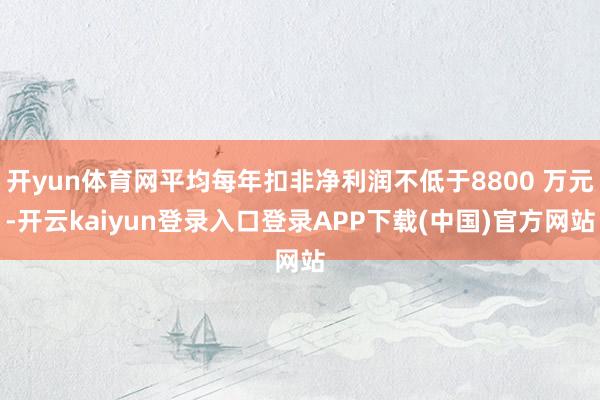 开yun体育网平均每年扣非净利润不低于8800 万元-开云kaiyun登录入口登录APP下载(中国)官方网站