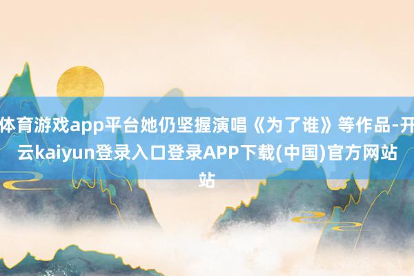 体育游戏app平台她仍坚握演唱《为了谁》等作品-开云kaiyun登录入口登录APP下载(中国)官方网站