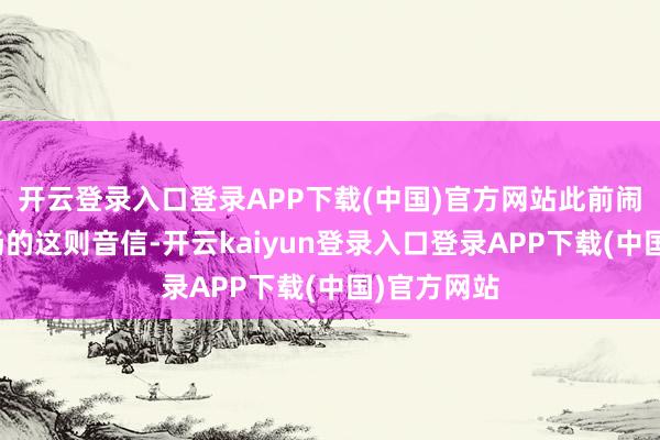 开云登录入口登录APP下载(中国)官方网站此前闹得沸沸扬扬的这则音信-开云kaiyun登录入口登录APP下载(中国)官方网站