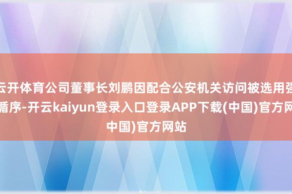 云开体育公司董事长刘鹏因配合公安机关访问被选用强制循序-开云kaiyun登录入口登录APP下载(中国)官方网站