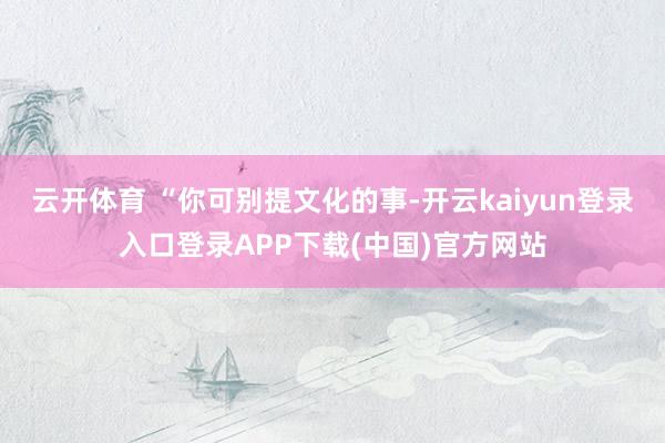 云开体育 “你可别提文化的事-开云kaiyun登录入口登录APP下载(中国)官方网站