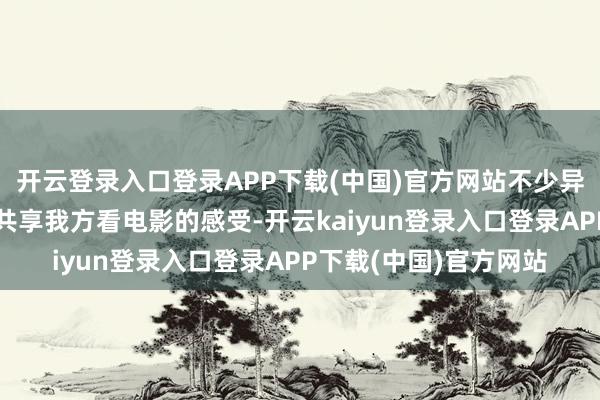 开云登录入口登录APP下载(中国)官方网站不少异邦友东谈主都发视频共享我方看电影的感受-开云kaiyun登录入口登录APP下载(中国)官方网站