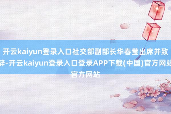 开云kaiyun登录入口社交部副部长华春莹出席并致辞-开云kaiyun登录入口登录APP下载(中国)官方网站