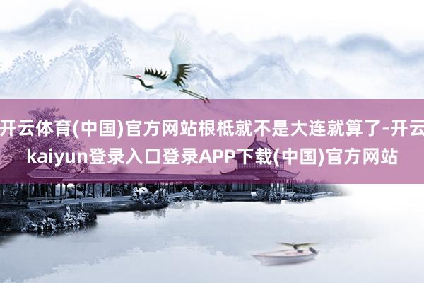 开云体育(中国)官方网站根柢就不是大连就算了-开云kaiyun登录入口登录APP下载(中国)官方网站
