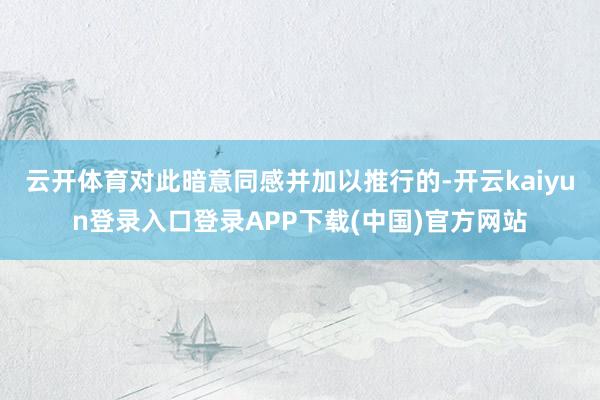 云开体育对此暗意同感并加以推行的-开云kaiyun登录入口登录APP下载(中国)官方网站